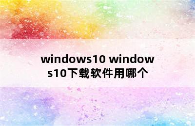 windows10 windows10下载软件用哪个